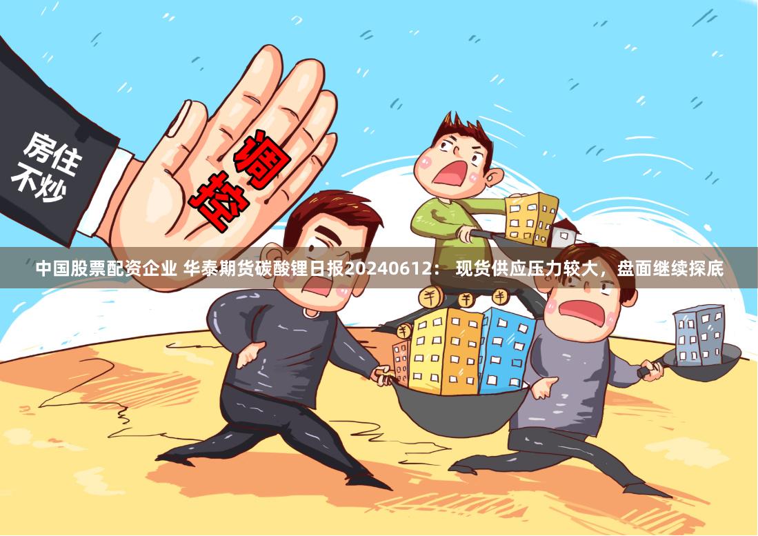 中国股票配资企业 华泰期货碳酸锂日报20240612： 现货供应压力较大，盘面继续探底