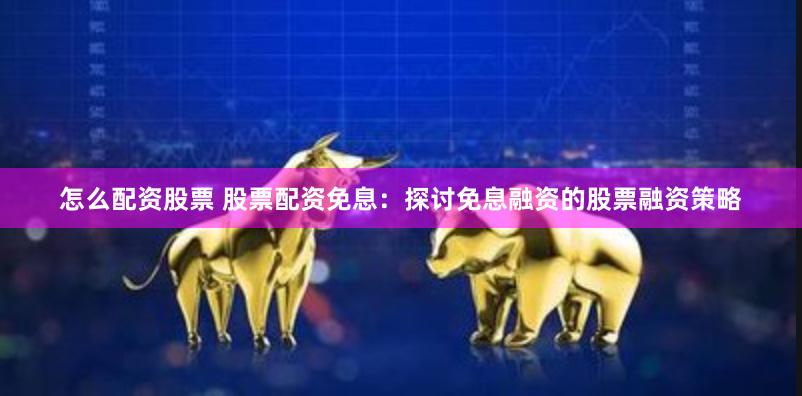 怎么配资股票 股票配资免息：探讨免息融资的股票融资策略