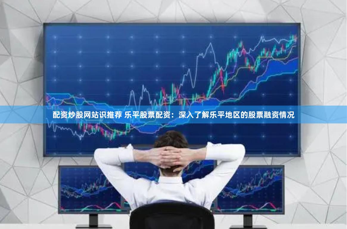 配资炒股网站识推荐 乐平股票配资：深入了解乐平地区的股票融资情况