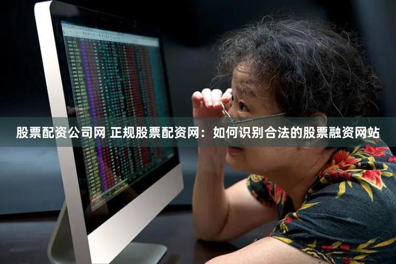 股票配资公司网 正规股票配资网：如何识别合法的股票融资网站
