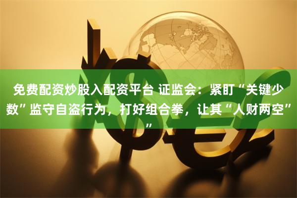 免费配资炒股入配资平台 证监会：紧盯“关键少数”监守自盗行为，打好组合拳，让其“人财两空”