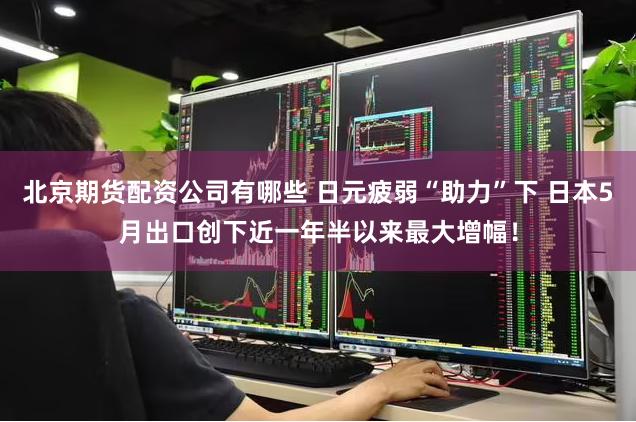 北京期货配资公司有哪些 日元疲弱“助力”下 日本5月出口创下近一年半以来最大增幅！