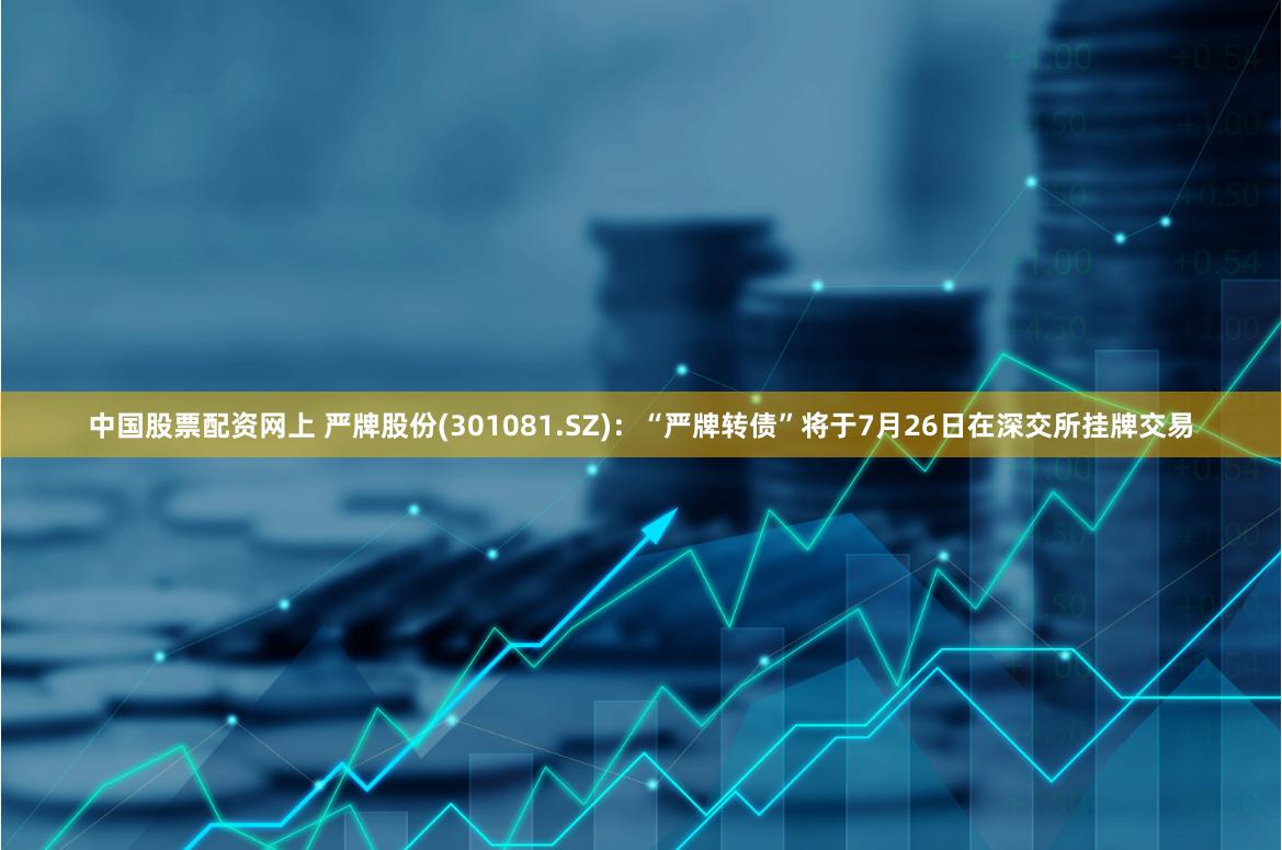 中国股票配资网上 严牌股份(301081.SZ)：“严牌转债”将于7月26日在深交所挂牌交易