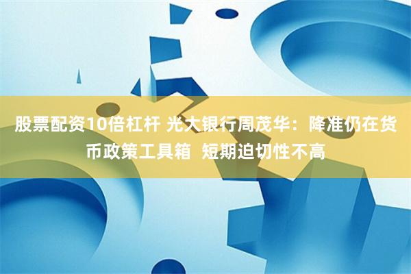 股票配资10倍杠杆 光大银行周茂华：降准仍在货币政策工具箱  短期迫切性不高