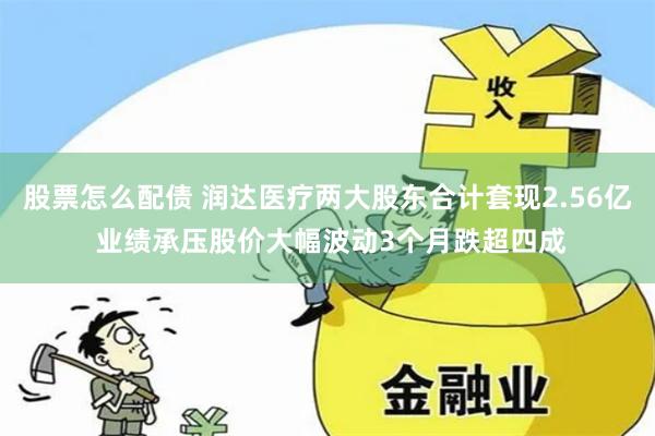股票怎么配债 润达医疗两大股东合计套现2.56亿 业绩承压股价大幅波动3个月跌超四成