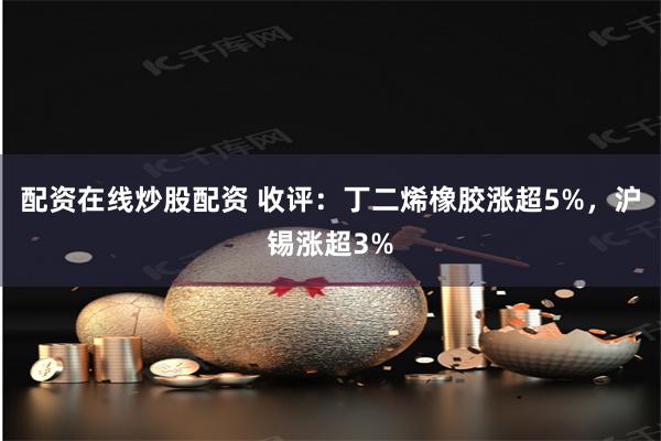 配资在线炒股配资 收评：丁二烯橡胶涨超5%，沪锡涨超3%