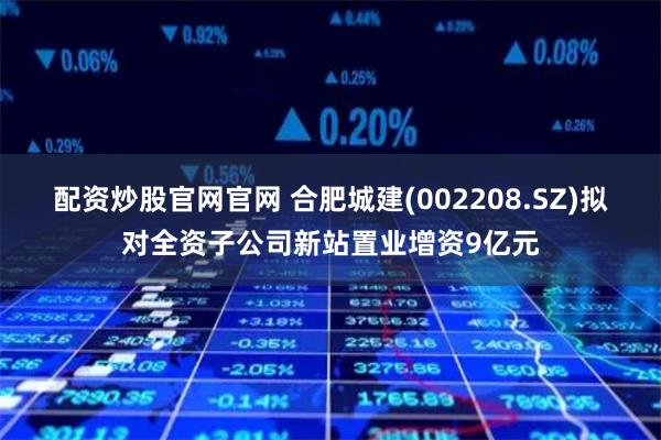 配资炒股官网官网 合肥城建(002208.SZ)拟对全资子公司新站置业增资9亿元