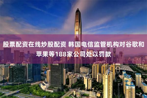 股票配资在线炒股配资 韩国电信监管机构对谷歌和苹果等188家公司处以罚款