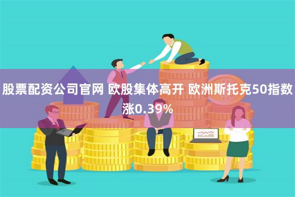 股票配资公司官网 欧股集体高开 欧洲斯托克50指数涨0.39%