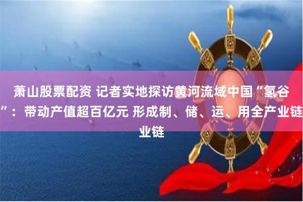 萧山股票配资 记者实地探访黄河流域中国“氢谷”：带动产值超百亿元 形成制、储、运、用全产业链