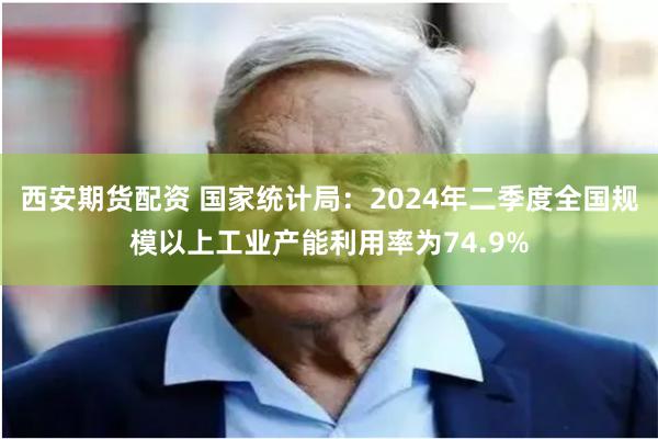西安期货配资 国家统计局：2024年二季度全国规模以上工业产能利用率为74.9%
