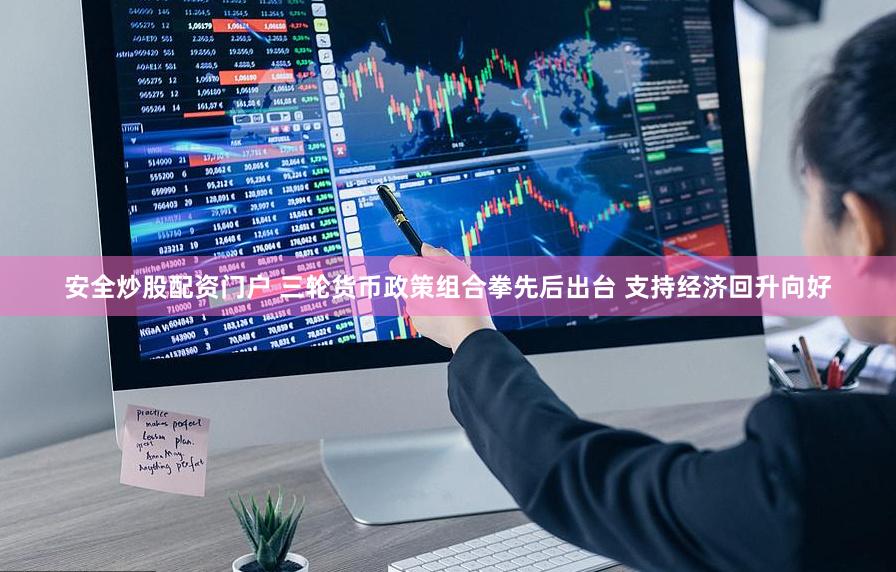 安全炒股配资门户 三轮货币政策组合拳先后出台 支持经济回升向好