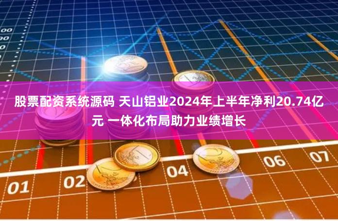 股票配资系统源码 天山铝业2024年上半年净利20.74亿元 一体化布局助力业绩增长