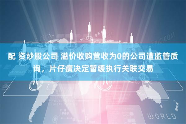 配 资炒股公司 溢价收购营收为0的公司遭监管质询，片仔癀决定暂缓执行关联交易