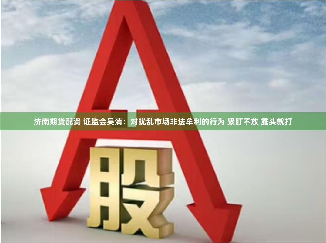 济南期货配资 证监会吴清：对扰乱市场非法牟利的行为 紧盯不放 露头就打