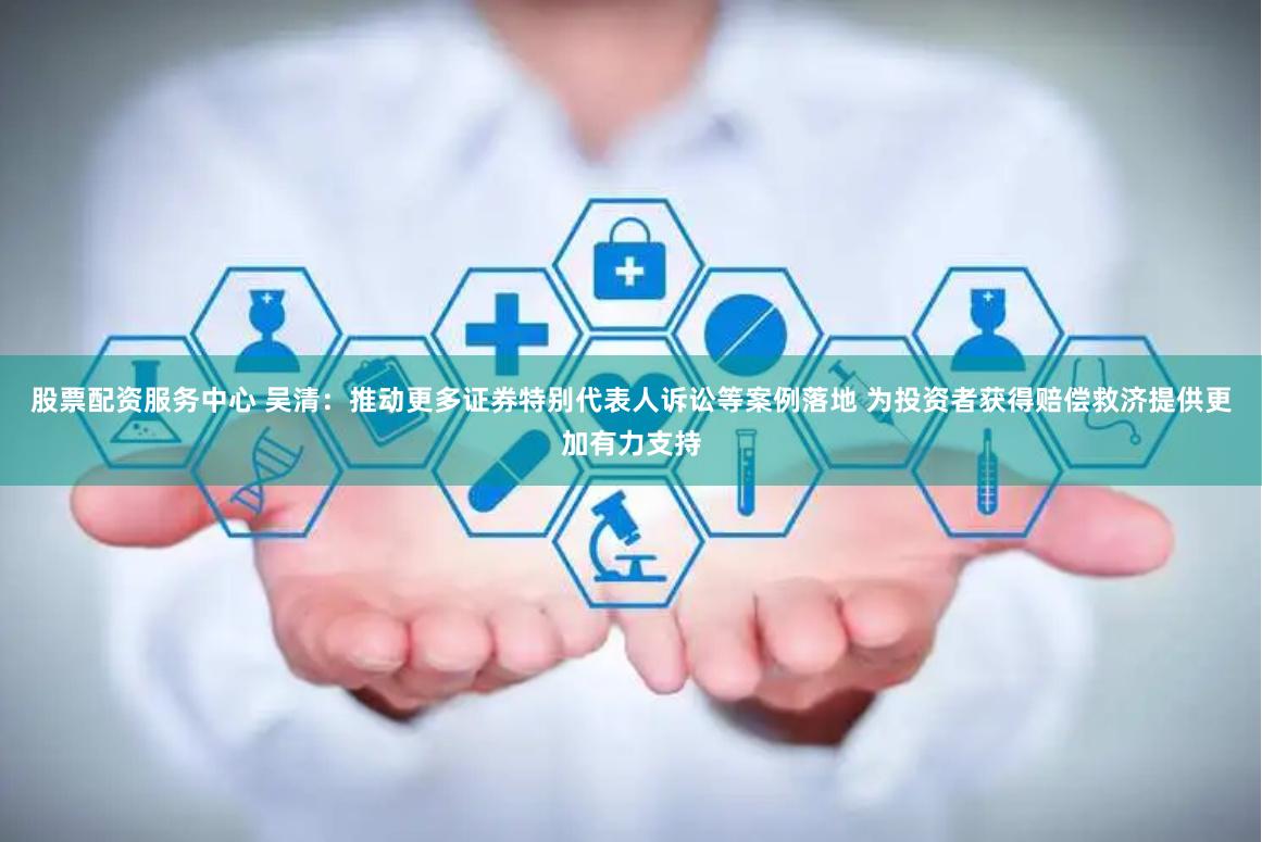 股票配资服务中心 吴清：推动更多证券特别代表人诉讼等案例落地 为投资者获得赔偿救济提供更加有力支持