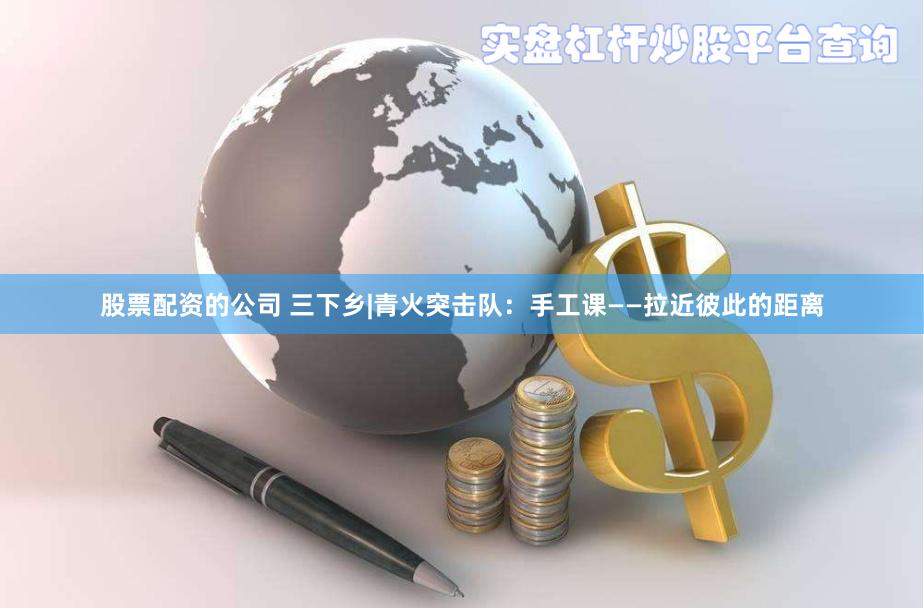 股票配资的公司 三下乡|青火突击队：手工课——拉近彼此的距离