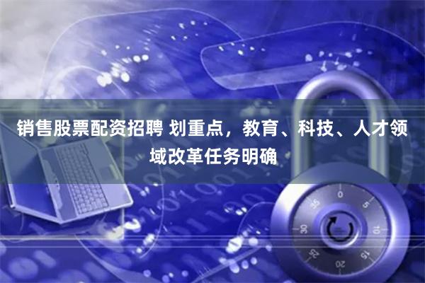 销售股票配资招聘 划重点，教育、科技、人才领域改革任务明确
