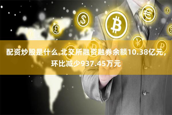 配资炒股是什么 北交所融资融券余额10.38亿元，环比减少937.45万元