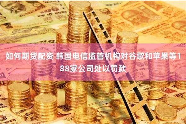 如何期货配资 韩国电信监管机构对谷歌和苹果等188家公司处以罚款
