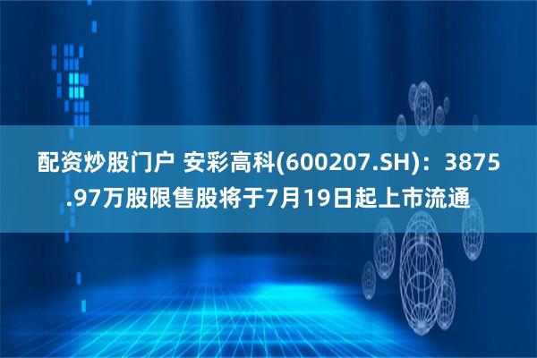 配资炒股门户 安彩高科(600207.SH)：3875.97万股限售股将于7月19日起上市流通