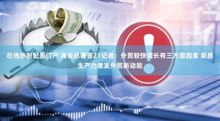 在线炒股配资门户 海关总署答21记者：外贸较快增长有三方面因素 新质生产力激发外贸新动能