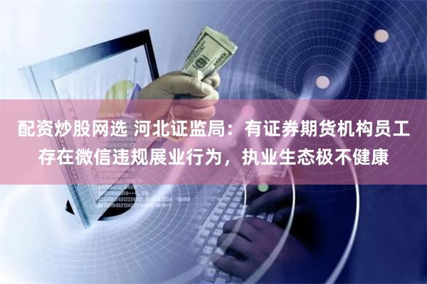 配资炒股网选 河北证监局：有证券期货机构员工存在微信违规展业行为，执业生态极不健康