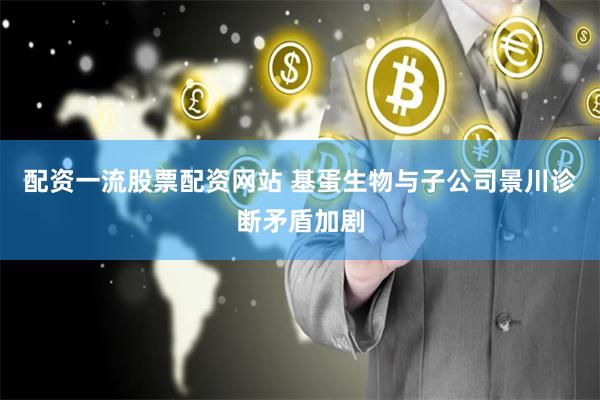 配资一流股票配资网站 基蛋生物与子公司景川诊断矛盾加剧