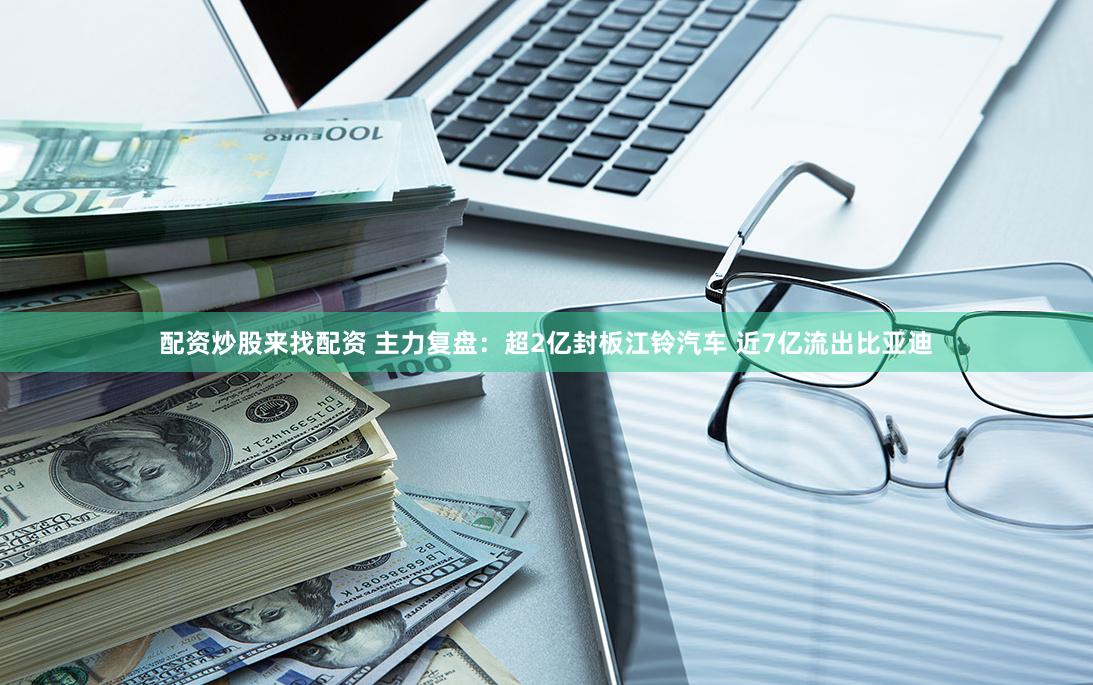 配资炒股来找配资 主力复盘：超2亿封板江铃汽车 近7亿流出比亚迪