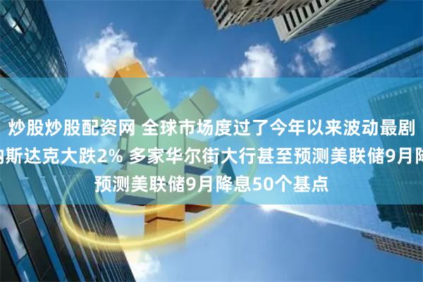 炒股炒股配资网 全球市场度过了今年以来波动最剧烈的一周：纳斯达克大跌2% 多家华尔街大行甚至预测美联储9月降息50个基点