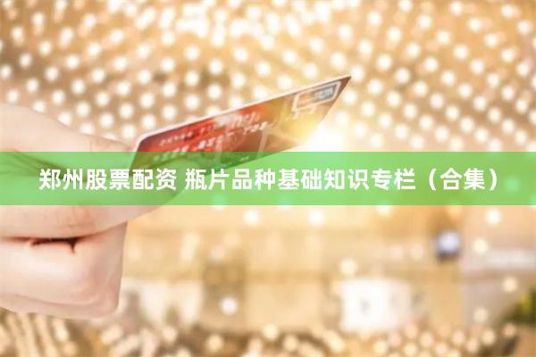 郑州股票配资 瓶片品种基础知识专栏（合集）