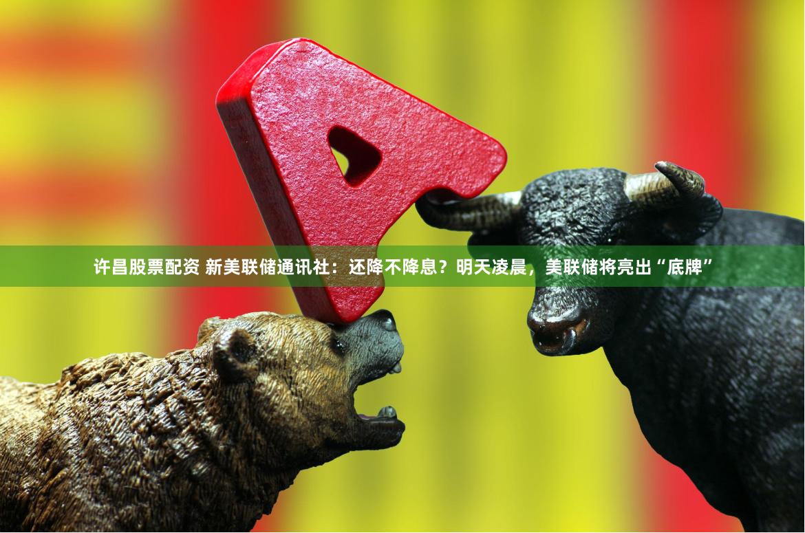 许昌股票配资 新美联储通讯社：还降不降息？明天凌晨，美联储将亮出“底牌”