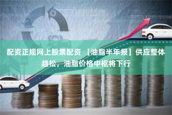 配资正规网上股票配资 【油脂半年报】供应整体趋松，油脂价格中枢将下行
