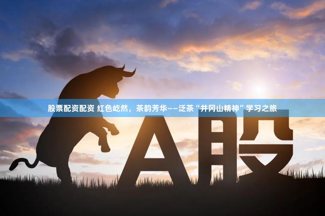 股票配资配资 红色屹然，茶韵芳华——泛茶“井冈山精神”学习之旅