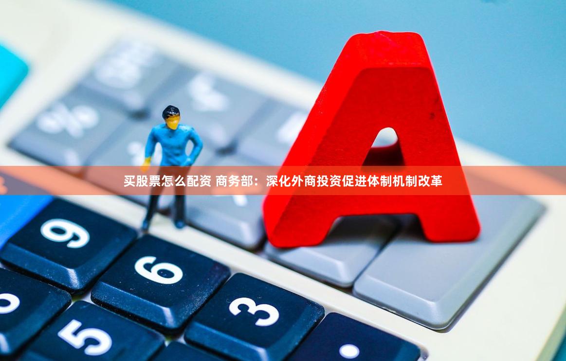买股票怎么配资 商务部：深化外商投资促进体制机制改革