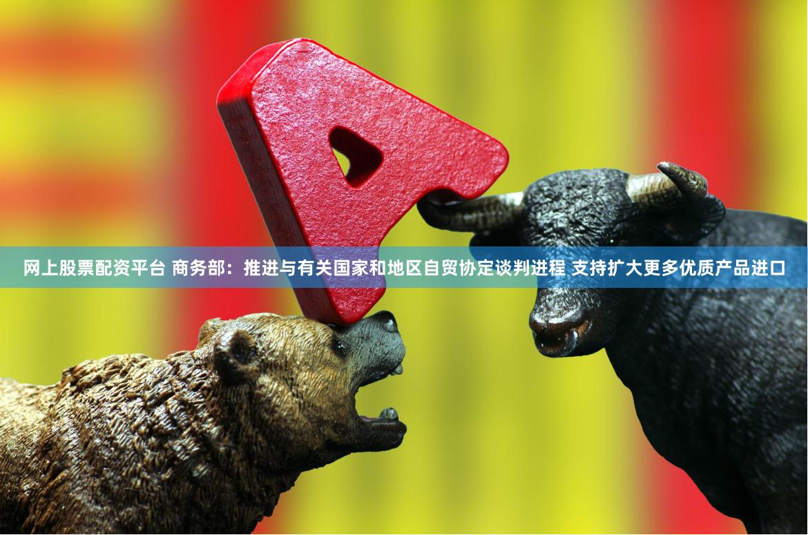 网上股票配资平台 商务部：推进与有关国家和地区自贸协定谈判进程 支持扩大更多优质产品进口