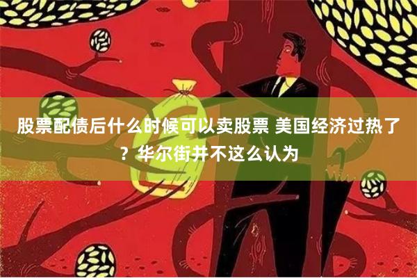 股票配债后什么时候可以卖股票 美国经济过热了？华尔街并不这么认为