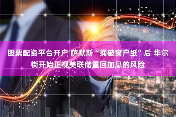 股票配资平台开户 萨默斯“捅破窗户纸”后 华尔街开始正视美联储重回加息的风险