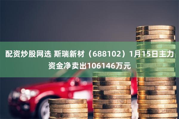 配资炒股网选 斯瑞新材（688102）1月15日主力资金净卖出106146万元