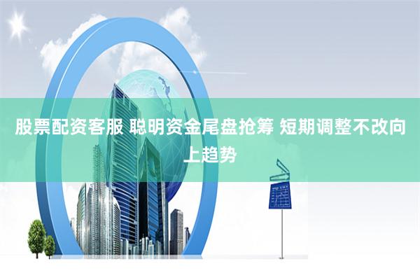 股票配资客服 聪明资金尾盘抢筹 短期调整不改向上趋势