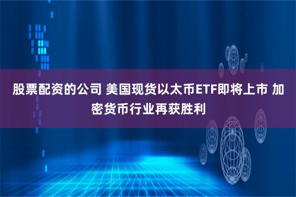 股票配资的公司 美国现货以太币ETF即将上市 加密货币行业再获胜利