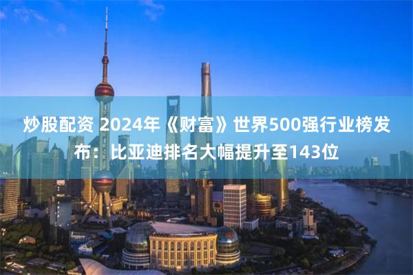 炒股配资 2024年《财富》世界500强行业榜发布：比亚迪排名大幅提升至143位