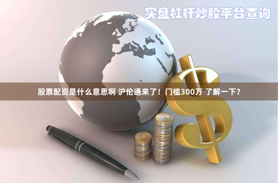 股票配资是什么意思啊 沪伦通来了！门槛300万 了解一下？