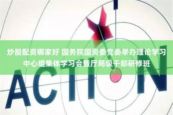 炒股配资哪家好 国务院国资委党委举办理论学习中心组集体学习会暨厅局级干部研修班