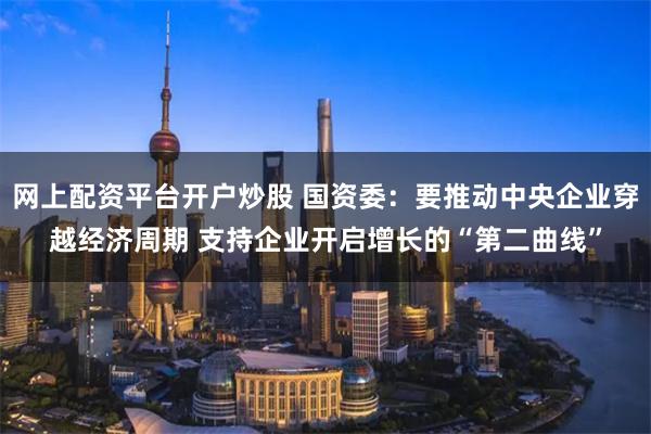 网上配资平台开户炒股 国资委：要推动中央企业穿越经济周期 支持企业开启增长的“第二曲线”