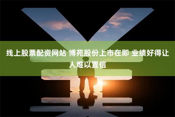 线上股票配资网站 博苑股份上市在即 业绩好得让人难以置信