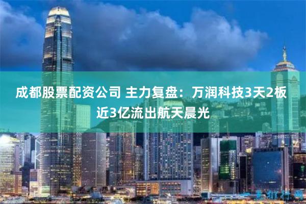 成都股票配资公司 主力复盘：万润科技3天2板 近3亿流出航天晨光
