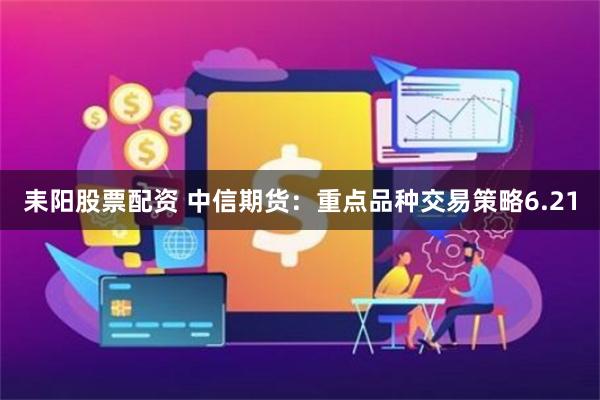 耒阳股票配资 中信期货：重点品种交易策略6.21