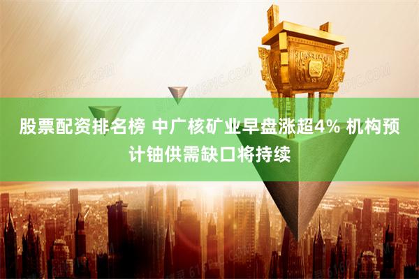 股票配资排名榜 中广核矿业早盘涨超4% 机构预计铀供需缺口将持续