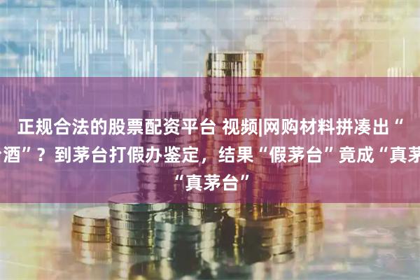 正规合法的股票配资平台 视频|网购材料拼凑出“茅台酒”？到茅台打假办鉴定，结果“假茅台”竟成“真茅台”